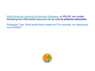 Web-Enhanced Learning Environment Strategies , or WELES, are models illustrating how Web-based resources can be used  to enhance instruction. Pedagogic Task:   What would these models be? For example, are webquests such models?   