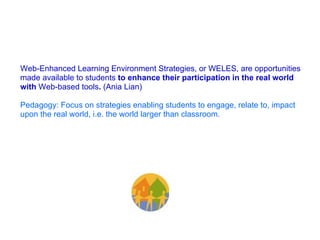 Web-Enhanced Learning Environment Strategies, or WELES, are opportunities made available to students  to enhance their participation in the real world with  Web-based tools .  (Ania Lian)  Pedagogy: Focus on strategies enabling students to engage, relate to, impact upon the real world, i.e. the world larger than classroom.   
