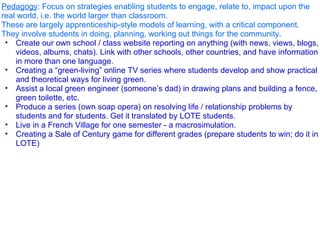 Pedagogy : Focus on strategies enabling students to engage, relate to, impact upon the real world, i.e. the world larger than classroom.  These are largely apprenticeship-style models of learning, with a critical component.  They involve students in doing, planning, working out things for the community.  Create our own school / class website reporting on anything (with news, views, blogs, videos, albums, chats). Link with other schools, other countries, and have information in more than one language. Creating a “green-living” online TV series where students develop and show practical and theoretical ways for living green.  Assist a local green engineer (someone’s dad) in drawing plans and building a fence, green toilette, etc. Produce a series (own soap opera) on resolving life / relationship problems by students and for students. Get it translated by LOTE students.  Live in a French Village for one semester - a macrosimulation. Creating a Sale of Century game for different grades (prepare students to win; do it in LOTE)  