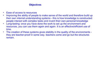 Ease of access to resources Improving the ability of people to make sense of the world and therefore build up their own internal understanding systems - this is how knowledge is constructed: people interact with complex tasks and invent their own personal knowledge Long-lasting: once you have done the work to set up the environment and resources, you can use them again and again. It is an effective/efficient use of time. The creation of these systems gives stability in the quality of the environments - they are teacher-proof in some way. teachers come and go but the structures remain. Objectives 