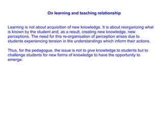 Learning is not about acquisition of new knowledge. It is about reorganizing what is known by the student and, as a result, creating new knowledge, new perceptions. The need for this re-organisation of perception arises due to students experiencing tension in the understandings which inform their actions.  Thus, for the pedagogue, the issue is not to  give  knowledge to students but to challenge students for new forms of knowledge to have the opportunity to emerge. On learning and teaching relationship  
