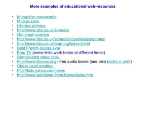 Interactive crosswords Map puzzles Literacy primary  http://www.bbc.co.uk/schools/ Get smart science http://www.bbc.co.uk/schools/gcsebitesize/games/   http://www.bbc.co.uk/learning/index.shtml   Best French course ever Free TV  (some links work better at different times)  Complicated video clips  http://www.librivox.org   - free audio books (see also  books in print ) Check local weather  http://kids.yahoo.com/jokes http://www.azkidsnet.com/JSknockjoke.htm   More examples of educational web-resources 