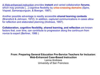 A Web-enhanced instruction  provides  instant  and varied collaboration  forums , which may promote […] cognitive flexibility by  criss-crossing domains  (Spiro, Vispoel, Samarapunguan, & Boerger, 1987).  Another possible advantage is readily accessible  shared learning contexts  (Bransford & Johnson, 1972). In addition, captured communications in cases allow for reflection and elaborated planning (Andrews, 1997).  Collaboration, cognitive flexibility, shared learning, and reflection  are known factors that, over time, can contribute to progression along the continuum from novice to expert (Berliner, 1986 ) From: Preparing General Education Pre-Service Teachers for Inclusion: Web-Enhanced Case-Based Instruction Lanna Andrews University of San Francisco 