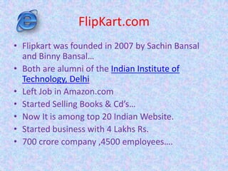 FlipKart.com
• Flipkart was founded in 2007 by Sachin Bansal
and Binny Bansal…
• Both are alumni of the Indian Institute of
Technology, Delhi
• Left Job in Amazon.com
• Started Selling Books & Cd’s…
• Now It is among top 20 Indian Website.
• Started business with 4 Lakhs Rs.
• 700 crore company ,4500 employees….
 