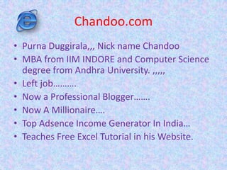 Chandoo.com
• Purna Duggirala,,, Nick name Chandoo
• MBA from IIM INDORE and Computer Science
degree from Andhra University. ,,,,,
• Left job……….
• Now a Professional Blogger…….
• Now A Millionaire….
• Top Adsence Income Generator In India…
• Teaches Free Excel Tutorial in his Website.
 