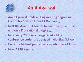 Amit Agarwal
• Amit Agarwal holds an Engineering degree in
Computer Science from IIT Roorkee,,,
• In 2004, Amit quit his job to become India’s first
and only Professional Blogger,,,
• In January 2009 Amit organised a blog
conference under the aegis of India Blog School.
• He is the highest paid adsence publisher of India.
• Now A Millionaire….
 