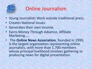 Online Journalism
• Young Journalists Work outside traditional press.
• Creates National Issues.
• Generates their own Income.
• Earns Money Through Adsence, Affiliate
Marketing…..
• The Online News Association, founded in 1999,
is the largest organization representing online
journalists, with more than 1,700 members
whose principal livelihood involves gathering or
producing news for digital presentation.
 