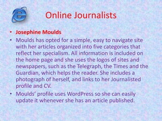 Online Journalists
• Josephine Moulds
• Moulds has opted for a simple, easy to navigate site
with her articles organized into five categories that
reflect her specialism. All information is included on
the home page and she uses the logos of sites and
newspapers, such as the Telegraph, the Times and the
Guardian, which helps the reader. She includes a
photograph of herself, and links to her Journalisted
profile and CV.
• Moulds’ profile uses WordPress so she can easily
update it whenever she has an article published.
 