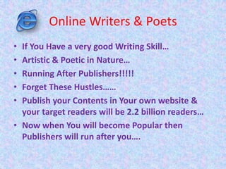 Online Writers & Poets
• If You Have a very good Writing Skill…
• Artistic & Poetic in Nature…
• Running After Publishers!!!!!
• Forget These Hustles……
• Publish your Contents in Your own website &
your target readers will be 2.2 billion readers…
• Now when You will become Popular then
Publishers will run after you….
 