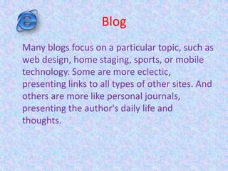 Blog
Many blogs focus on a particular topic, such as
web design, home staging, sports, or mobile
technology. Some are more eclectic,
presenting links to all types of other sites. And
others are more like personal journals,
presenting the author's daily life and
thoughts.
 