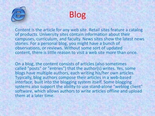 Blog
Content is the article for any web site. Retail sites feature a catalog
of products. University sites contain information about their
campuses, curriculum, and faculty. News sites show the latest news
stories. For a personal blog, you might have a bunch of
observations, or reviews. Without some sort of updated
content, there is little reason to visit a web site more than once.
On a blog, the content consists of articles (also sometimes
called "posts" or "entries") that the author(s) writes. Yes, some
blogs have multiple authors, each writing his/her own articles.
Typically, blog authors compose their articles in a web-based
interface, built into the blogging system itself. Some blogging
systems also support the ability to use stand-alone "weblog client"
software, which allows authors to write articles offline and upload
them at a later time.
 