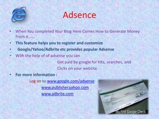 Adsence
• When You completed Your Blog Here Comes How to Generate Money
From It……
• This feature helps you to register and customize
• Google/Yahoo/Adbrite etc provides popular Adsense
• With the help of of adsense you can
Get paid by google for hits, searches, and
Clicks on your website.
• For more information :
Log on to www.google.com/adsense
www.publisher.yahoo.com
www.adbrite.com
 