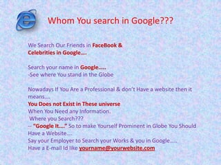 Whom You search in Google???
We Search Our Friends in FaceBook &
Celebrities in Google….
Search your name in Google…..
-See where You stand in the Globe
Nowadays If You Are a Professional & don’t Have a website then it
means….
You Does not Exist in These universe
When You Need any Information.
Where you Search???
-- “Google It….” So to make Yourself Prominent in Globe You Should
Have a Website….
Say your Employer to Search your Works & you in Google…..
Have a E-mail Id like yourname@yourwebsite.com
 