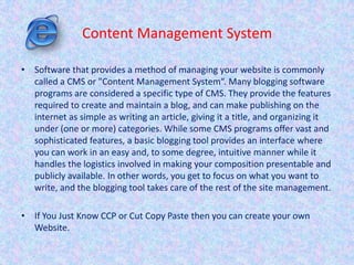 Content Management System
• Software that provides a method of managing your website is commonly
called a CMS or "Content Management System“. Many blogging software
programs are considered a specific type of CMS. They provide the features
required to create and maintain a blog, and can make publishing on the
internet as simple as writing an article, giving it a title, and organizing it
under (one or more) categories. While some CMS programs offer vast and
sophisticated features, a basic blogging tool provides an interface where
you can work in an easy and, to some degree, intuitive manner while it
handles the logistics involved in making your composition presentable and
publicly available. In other words, you get to focus on what you want to
write, and the blogging tool takes care of the rest of the site management.
• If You Just Know CCP or Cut Copy Paste then you can create your own
Website.
 