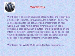 Wordpress
• WordPress is one such advanced blogging tool and it provides
a rich set of features. Through its Administration Panels, you
can set options for the behavior and presentation of your
weblog. Via these Administration Panels, you can easily
compose a blog post, push a button, and be published on the
internet, instantly! WordPress goes to great pains to see that
your blog posts look good, the text looks beautiful, and the
html code it generates conforms to web standards.
• Wordpress has World Wide Unlimited Free Templates….
 