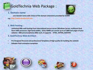 GoldTechnia Web Package :
1. Domain name
one domain name with choice of the domain extensions provided by ICANN
e.g. http://www.youthsclub.com
2. Web hosting :
Unlimited MBs web hosting from International secure server (Windows Server, multicore Dual
Xeon 5405 processor, high band width), (Only 50MB can consist up to of 1800 text pages of your
website + 800 pictures/photos 20kb each, it supports HTML, DHTML,ASP,PHP)
3. GoldTechnia Web Architect
• Pre Designed Personal and professional Templates of High quality for building the website
• Editable Flash animation templates
 
