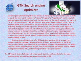 Search engine optimization (SEO) is the process of improving the volume and quality of traffic
to a web site from search engines via "natural" ("organic" or "algorithmic") search results for
targeted keywords. Usually, the earlier a site is presented in the search results or the higher it
"ranks", the more searchers will visit that site. SEO can also target different kinds of search,
including image search, local search, and industry-specific vertical search engines. As a
marketing strategy for increasing a site's relevance, SEO considers how search algorithms
work and what people search for. SEO efforts may involve a site's coding, presentation, and
structure, as well as fixing problems that could prevent search engine indexing programs
from fully spidering a site. Other, more noticeable efforts may include adding unique content
to a site, ensuring that content is easily indexed by search engine robots, and making the site
more appealing to users.
Search engine optimizers may offer SEO as a stand-alone service or as a part of a
broader marketing campaign. Because effective SEO may require changes to the HTML
source code of a site, SEO tactics may be incorporated into web site development and design.
The term "search engine friendly" may be used to describe web site designs, menus, content
management systems, URLs, and shopping carts that are easy to optimize.
The GTN Search Engine Optimizer will help anybody optimize his/her website for the major
search engines, with out having any expert or novice of SEO
GTN Search engine
optimizer
 