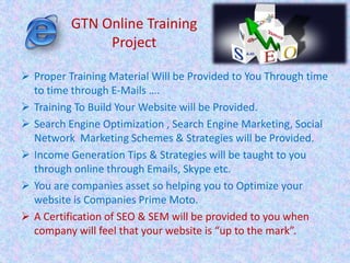  Proper Training Material Will be Provided to You Through time
to time through E-Mails ….
 Training To Build Your Website will be Provided.
 Search Engine Optimization , Search Engine Marketing, Social
Network Marketing Schemes & Strategies will be Provided.
 Income Generation Tips & Strategies will be taught to you
through online through Emails, Skype etc.
 You are companies asset so helping you to Optimize your
website is Companies Prime Moto.
 A Certification of SEO & SEM will be provided to you when
company will feel that your website is “up to the mark”.
GTN Online Training
Project
 