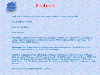 Features
• Disk Space: 2 GB(initially, It will be increased when You need more space)
• Bandwidth: Unlimited
• Free Domain Name
• Control Panel
• Unlimited SubDomains, FTP Accounts, Frontpage® Extensions, Dreamweaver Compatible,
Adobe GoLive Compatible, Scheduled Tasks, File MIME Types, Custom Error Pages, File
Manager,Daily R1Soft Backups
• Unlimited Mail Boxes (POP3 or IMAP),Autoresponders,Forwarders,Email Groups,Email
Lists,AfterLogic Webmail,Catch-All Email Addresses.
• MySQL 5 Databases, ODBC DSN Setup, MSSQL 2012 Databases, Remote Access to MSSQL
DBs, Classic ASP Support, ASP .NET v2, v3.5 and v4.5, LINQ / AJAX / Silverlight,ASP . NET MVC
(latest), URL Rewrite Module, Full Trust App Support, 30+ ASP Components, PHP 4 and 5,
Perl, Python, SSI, CGI, Access Databases, Streaming Audio/Video, Flash, Crystal Reports, Web
Deploy….
• Firewall, backups, Nightly Security Updates….
 