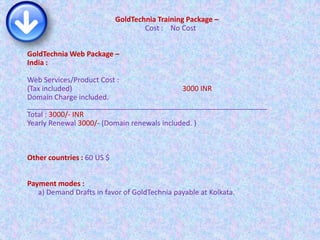 GoldTechnia Training Package –
Cost : No Cost
GoldTechnia Web Package –
India :
Web Services/Product Cost :
(Tax included) 3000 INR
Domain Charge included.
____________________________________________________________
Total : 3000/- INR
Yearly Renewal 3000/- (Domain renewals included. )
Other countries : 60 US $
Payment modes :
a) Demand Drafts in favor of GoldTechnia payable at Kolkata.
 