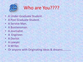 Who are You????
• A Under-Graduate Student.
• A Post Graduate Student.
• A Service Man.
• A Businessman.
• A Journalist.
• A Engineer.
• A Doctor.
• A Lawyer.
• A Writer.
• Or anyone with Originating Ideas & dreams…………
 