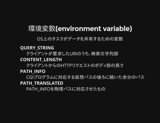 環境変数(environment variable)環境変数(environment variable)
OS上のタスクがデータを共有するための変数
QUERY_STRING
クライアントが要求したURIのうち、検索文字列部
CONTENT_LENGTH
クライアントからのHTTPリクエストのボディ部の長さ
PATH_INFO
CGIプログラムに対応する仮想パスの後ろに続いた余分のパス
PATH_TRANSLATED
PATH_INFOを物理パスに対応させたもの
 