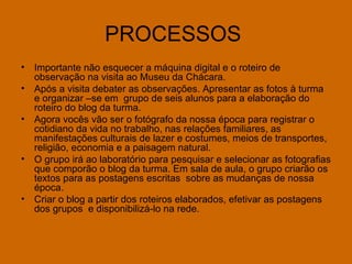PROCESSOS  Importante não esquecer a máquina digital e o roteiro de observação na visita ao Museu da Chácara. Após a visita debater as observações. Apresentar as fotos à turma e organizar –se em  grupo de seis alunos para a elaboração do roteiro do blog da turma. Agora vocês vão ser o fotógrafo da nossa época para registrar o cotidiano da vida no trabalho, nas relações familiares, as manifestações culturais de lazer e costumes, meios de transportes,  religião, economia e a paisagem natural. O grupo irá ao laboratório para pesquisar e selecionar as fotografias que comporão o blog da turma. Em sala de aula, o grupo criarão os textos para as postagens escritas  sobre as mudanças de nossa época. Criar o blog a partir dos roteiros elaborados, efetivar as postagens dos grupos  e disponibilizá-lo na rede.  