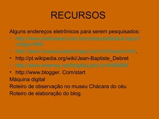 RECURSOS  Alguns endereços eletrônicos para serem pesquisados:  http://www.historianet.com.br/conteudo/default. aspx ? codigo =688   http://www.museuscastromaya.com.br/chacara.htm . http://pt.wikipedia.org/wiki/Jean-Baptiste_Debret  http://www.interney.net/blogfaq.php?p=6490966 http://www.blogger. Com/start Máquina digital  Roteiro de observação no museu Chácara do céu Roteiro de elaboração do blog. 