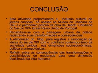 CONCLUSÃO Esta atividade proporcionará a  inclusão cultural de jovens cariocas  no acesso ao Museu da Chácara do Céu e o patrinômio pictório da obra de Debret  Cotidiano do Século XIX- Brasil Reino Unido de Portugal. Sensibilizar-se com a paisagem urbana da cidade registrando suas transformações e conseqüências. A elaboração do  blog  para registrar a associação de idéias do século XIX com o  cotidiano contemporâneo da sociedade carioca  nas dimensões socioeconômicas, política e antropológicas.  Refletir sobre as consequências das transformações e possibilidades de mudanças para uma dimensão equilibrada da vida humana. 