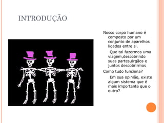 INTRODUÇÃO
             Nosso corpo humano é
               composto por um
               conjunto de aparelhos
               ligados entre si.
                Que tal fazermos uma
               viagem,descobrindo
               suas partes,órgãos e
               juntos descobrirmos
             Como tudo funciona?
                Em sua opinião, existe
               algum sistema que é
               mais importante que o
               outro?
 