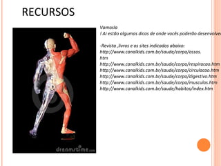 RECURSOS
           Vamosla
           ! Ai estão algumas dicas de onde vocês poderão desenvolver

           -Revista ,livros e os sites indicados abaixo:
           http://www.canalkids.com.br/saude/corpo/ossos.
           htm
           http://www.canalkids.com.br/saude/corpo/respiracao.htm
           http://www.canalkids.com.br/saude/corpo/circulacao.htm
           http://www.canalkids.com.br/saude/corpo/digestivo.htm
           http://www.canalkids.com.br/saude/corpo/musculos.htm
           http://www.canalkids.com.br/saude/habitos/index.htm
 