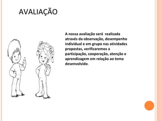 AVALIAÇÃO

            A nossa avaliação será realizada
            através da observação, desempenho
            individual e em grupo nas atividades
            propostas, verificaremos a
            participação, cooperação, atenção e
            aprendizagem em relação ao tema
            desenvolvido.
 