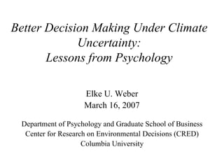 Better Decision Making Under Climate 
             Uncertainty: 
       Lessons from Psychology 

                    Elke U. Weber 
                    March 16, 2007 

 Department of Psychology and Graduate School of Business 
  Center for Research on Environmental Decisions (CRED) 
                    Columbia University
 