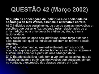 QUESTÃO 42 (Março 2002) Segundo as concepções de indivíduo e de sociedade na sociologia de Max Weber, assinale a alternativa correta. A) O indivíduo age socialmente, de acordo com as motivações e escolhas que possui e faz, podendo estar relacionadas ou a uma tradição, ou a uma devoção afetiva ou, ainda, a uma racionalidade. B) A sociedade se opõe aos indivíduos, como força exterior a eles, razão pela qual os indivíduos refletem as normas sociais vigentes. C) O gênero humano é, irremediavelmente, um ser social, condição expressa pelo fato dos homens e mulheres fazerem a história, mas sempre a partir de uma situação dada. D) O Estado capitalista nada tem a ver com as escolhas que os indivíduos fazem a partir das motivações que possuem, sendo, na verdade, a expressão das classes sociais em luta.  