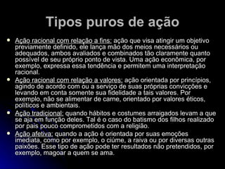 Tipos puros de ação Ação racional com relação a fins:  ação que visa atingir um objetivo previamente definido, ele lança mão dos meios necessários ou adequados, ambos avaliados e combinados tão claramente quanto possível de seu próprio ponto de vista. Uma ação econômica, por exemplo, expressa essa tendência e permitem uma interpretação racional. Ação racional com relação a valores:  ação orientada por princípios, agindo de acordo com ou a serviço de suas próprias convicções e levando em conta somente sua fidelidade a tais valores. Por exemplo, não se alimentar de carne, orientado por valores éticos, políticos e ambientais.  Ação tradicional:  quando hábitos e costumes arraigados levam a que se aja em função deles. Tal é o caso do batismo dos filhos realizado por pais pouco comprometidos com a religião. Ação afetiva:  quando a ação é orientada por suas emoções imediata, como por exemplo, o ciúme, a raiva ou por diversas outras paixões. Esse tipo de ação pode ter resultados não pretendidos, por exemplo, magoar a quem se ama.  