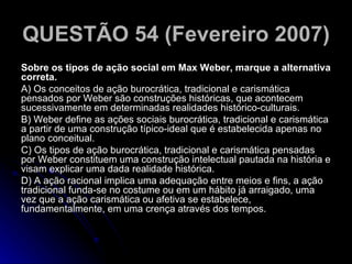 QUESTÃO 54 (Fevereiro 2007)   Sobre os tipos de ação social em Max Weber, marque a alternativa correta. A) Os conceitos de ação burocrática, tradicional e carismática pensados por Weber são construções históricas, que acontecem sucessivamente em determinadas realidades histórico-culturais. B) Weber define as ações sociais burocrática, tradicional e carismática a partir de uma construção típico-ideal que é estabelecida apenas no plano conceitual. C) Os tipos de ação burocrática, tradicional e carismática pensadas por Weber constituem uma construção intelectual pautada na história e visam explicar uma dada realidade histórica. D) A ação racional implica uma adequação entre meios e fins, a ação tradicional funda-se no costume ou em um hábito já arraigado, uma vez que a ação carismática ou afetiva se estabelece, fundamentalmente, em uma crença através dos tempos.  