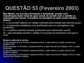 QUESTÃO 53 (Fevereiro 2003)   Max Weber, em sua obra Economia e Sociedade, propõe uma classificação típico ideal da ação social, de acordo com o sentido ou orientação dos atores. Considere os exemplos de ação social citados abaixo: I – o consumidor adquire um relógio motivado pela emoção que este lhe causa. II – o empresário estabelece uma gratificação para os empregados mais produtivos. III – o católico caminha noventa quilômetros para demonstrar sua fé. IV – o(a) estudante escolhe o colégio X só porque ali estudaram seus pais e avós. Marque a alternativa correta. A) Os exemplos III e IV ilustram, respectivamente, a ação afetiva e a ação racional com relação a fins. B) Os exemplos I e III ilustram, respectivamente, a ação racional com relação a fins e a ação tradicional. C) Os exemplos II e IV ilustram, respectivamente, a ação afetiva e a ação racional com relação a valores. D) Os exemplos II e III ilustram, respectivamente, a ação racional com relação a fins e a ação racional com relação a valores. 
