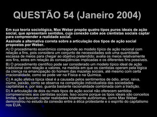 QUESTÃO 54 (Janeiro 2004)   Em sua teoria sociológica, Max Weber propõe quatro tipos puros ideais de ação social, que apresentam sentidos, cuja conexão cabe aos cientistas sociais captar para compreender a realidade social. Assinale a alternativa correta sobre a articulação dos tipos de ação social propostas por Weber. A) O procedimento econômico corresponde ao modelo típico de ação racional com relação a fins, pois considera um conjunto de necessidades sob uma quantidade escassa de meios para chegar ao objetivo pretendido; avalia os meios relativamente aos fins, estes em relação às conseqüências implicadas e os diferentes fins possíveis. B) O procedimento científico pode ser considerado um modelo típico ideal de ação tradicional com relação a valores, na medida em que os cientistas operam pela lógica da crença na emancipação do homem das mazelas sociais, até mesmo com certa irracionalidade, como se pode ver na Física e na Química. C) A ação afetiva típica ideal é a causada pelos sentimentos de ódio, amor, raiva, ciúme, paixão, como se observa na competição individualista das sociedades capitalistas e, por isso, guarda bastante racionalidade combinada com a tradição. D) A articulação de dois ou mais tipos de ação social não oferecem sentidos compreensíveis aos cientistas sociais. Isso ocorre porque os tipos ideais são conceitos limites, que buscam captar realidades totalmente autônomas, como Max Weber demonstrou no estudo da conexão entre a ética protestante e o espírito do capitalismo nos EUA.  
