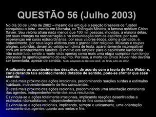 QUESTÃO 56 (Julho 2003)   No dia 30 de junho de 2002 – mesmo dia em que a seleção brasileira de futebol conquistou o tetra - morria em Uberaba, no Triângulo Mineiro, o famoso médium Chico Xavier. Seu velório atraiu nada menos que 100 mil pessoas, movidas, a maioria delas, por suas crenças na reencarnação e na comunicação com os espíritos; por suas esperanças em curas extraordinárias; por seus valores éticos, como a caridade, e, naturalmente, por seus laços afetivos com o grande líder religioso. Músicas e roupas alegres, coloridas, deram ao velório um clima de festa, aparentemente incompatível com um acontecimento fúnebre. O motivo era simples: para o espiritismo kardecista não existe luto, sendo a morte vista apenas como mais uma etapa cumprida num longo processo de aperfeiçoamento do espírito. Por isso, a morte de Chico Xavier não deveria ser lamentada, apesar de sentida.   Texto adaptado da Revista IstoÉ, de 10 de julho de 2002. Analisando os acontecimentos descritos, de acordo com a teoria de Max Weber e, considerando tais acontecimentos dotados de sentido, pode-se afirmar que esse sentido: A) está mais próximo das ações irracionais, predominando reações surdas a estímulos habituais, independentemente de fins conscientes. B) está mais próximo das ações racionais, predominando uma orientação consciente dos agentes, independentemente dos seus resultados. C) vincula-se a ações totalmente irracionais, implicando reações desenfreadas a estímulos não-cotidianos, independentemente de fins conscientes. D) vincula-se a ações racionais, implicando, sempre e unicamente, uma orientação consciente dos agentes quanto aos meios e fins.  