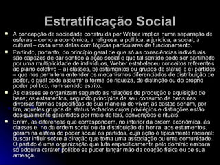 Estratificação Social A concepção de sociedade construída por Weber implica numa separação de esferas – como a econômica, a religiosa, a política, a jurídica, a social, a cultural – cada uma delas com lógicas particulares de funcionamento. Partindo, portanto, do princípio geral de que só as consciências individuais são capazes de dar sentido à ação social e que tal sentido pode ser partilhado por uma multiplicidade de indivíduos, Weber estabeleceu conceitos referentes ao plano coletivo – a) classes, b) estamentos ou grupos de status e c) partidos – que nos permitem entender os mecanismos diferenciados de distribuição de poder, o qual pode assumir a forma de riqueza, de distinção ou do próprio poder político, num sentido estrito. As classes se organizam segundo as relações de produção e aquisição de bens; os estamentos, segundo princípios de seu consumo de bens nas diversas formas especificas de sua maneira de viver; as castas seriam, por fim, aqueles grupos de status fechados cujos privilégios e distinções estão desigualmente garantidos por meio de leis, convenções e rituais. Enfim, as diferenças que correspondem, no interior da ordem econômica, às classes e, no da ordem social ou da distribuição da honra, aos estamentos, geram na esfera do poder social os partidos, cuja ação é tipicamente racional: buscar influir sobre a direção que toma uma associação ou uma comunidade. O partido é uma organização que luta especificamente pelo domínio embora só adquira caráter político se puder lançar mão da coação física ou de sua ameaça.   