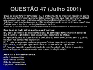 QUESTÃO 47 (Julho 2001)   “ Deve-se entender por ‘dominação’, (...) a probabilidade de encontrar obediência dentro de um grupo determinado para mandatos específicos (ou para toda sorte de mandatos). Não consiste, portanto, em toda espécie de probabilidade de exercer ‘poder’ ou ‘influência’ sobre outros homens. (...) Nem toda dominação se serve do meio econômico. E ainda menos tem toda dominação fins econômicos . ”  WEBER, Max. In: Castro, Anna Maria; Dias, Edmundo Fernandes. Introdução ao Pensamento Sociológico. Rio de Janeiro: Eldorado Tijuca, 1976. Com base no texto acima, analise as afirmativas: I) O poder decorrente de qualquer tipo ideal de dominação tem sempre um conteúdo que lhe atribui legitimidade, seja esta jurídica, costumeira ou afetiva. II) O poder decorre da posse básica e exclusiva de meios econômicos, sem a qual não há poder nas sociedades capitalistas. III) O poder emerge de mandatos extra-econômicos, que são obtidos com ou sem legitimidade, apenas por agentes do Estado nas sociedades capitalistas. IV) Para ser exercido, o poder depende de coerções objetivas, físicas e materiais, embora dispense coerções morais para operar com legitimidade. Assinalar a alternativa correta. A) I e II estão corretas. B) I e III estão corretas. C) I e IV estão corretas. D) Apenas I está correta . 