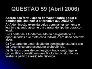 QUESTÃO 59 (Abril 2006)   Acerca das formulações de Weber sobre poder e dominação, assinale a alternativa  INCORRETA . A) A dominação exercida pelos dominantes somente é legítima quando assume um caráter do tipo burocrático-legal. B) O poder está fundamentado na desigualdade de oportunidades que afeta cada indivíduo em dado contexto social. C) Faz parte de uma relação de dominação estatal o uso da força física para assegurar a obediência. D) Os tipos puros de dominação - tradicional, legal e carismático - constituem uma tipologia construída por Weber a partir da realidade histórica.  