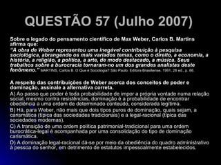 QUESTÃO 57 (Julho 2007)   Sobre o legado do pensamento científico de Max Weber, Carlos B. Martins afirma que: “ A obra de Weber representou uma inegável contribuição à pesquisa sociológica, abrangendo os mais variados temas, como o direito, a economia, a história, a religião, a política, a arte, de modo destacado, a música. Seus trabalhos sobre a burocracia tornaram-no um dos grandes analistas deste fenômeno.”  MARTINS, Carlos B. O Que é Sociologia? São Paulo: Editora Brasiliense, 1991, 28 ed., p. 66. A respeito das contribuições de Weber acerca dos conceitos de poder e dominação, assinale a alternativa correta. A) Ao passo que poder é toda probabilidade de impor a própria vontade numa relação social, mesmo contra resistências, dominação é a probabilidade de encontrar obediência a uma ordem de determinado conteúdo, considerada legítima. B) Há, para Weber, não mais que dois tipos puros de dominação, quais sejam, a carismática (típica das sociedades tradicionais) e a legal-racional (típica das sociedades modernas). C) A transição de uma ordem política patrimonial-tradicional para uma ordem burocrática-legal é acompanhada por uma consolidação do tipo de dominação carismática. D) A dominação legal-racional dá-se por meio da obediência do quadro administrativo à pessoa do senhor, em detrimento de estatutos impessoalmente estabelecidos. 