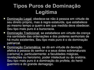 Tipos Puros de Dominação Legítima   Dominação Legal:  obedece-se não à pessoa em virtude de seu direito próprio, mas à regra estatuída, que estabelece ao mesmo tempo a quem e em que medida deve obedecer. Seu tipo mais puro é a burocracia. Dominação Tradicional:  se estabelece em virtude da crença ma santidade das ordenações e dos poderes senhoriais de há muito existentes. Seu tipo mais puro é o da dominação patriarcal.  Dominação Carismática:  se dá em virtude de devoção afetiva à pessoa do senhor e a seus dotes sobrenaturais (carisma) e, particularmente: a faculdades mágicas, revelações ou heroísmo, poder intelectual ou de oratória. Seu tipo mais puro é a dominação do profeta, do herói guerreiro e do grande demagogo.  