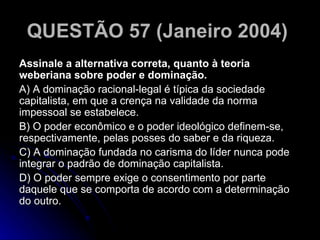 QUESTÃO 57 (Janeiro 2004)   Assinale a alternativa correta, quanto à teoria weberiana sobre poder e dominação. A) A dominação racional-legal é típica da sociedade capitalista, em que a crença na validade da norma impessoal se estabelece. B) O poder econômico e o poder ideológico definem-se, respectivamente, pelas posses do saber e da riqueza. C) A dominação fundada no carisma do líder nunca pode integrar o padrão de dominação capitalista. D) O poder sempre exige o consentimento por parte daquele que se comporta de acordo com a determinação do outro.  