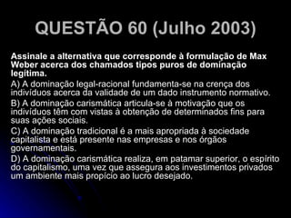 QUESTÃO 60 (Julho 2003) Assinale a alternativa que corresponde à formulação de Max Weber acerca dos chamados tipos puros de dominação legítima. A) A dominação legal-racional fundamenta-se na crença dos indivíduos acerca da validade de um dado instrumento normativo. B) A dominação carismática articula-se à motivação que os indivíduos têm com vistas à obtenção de determinados fins para suas ações sociais. C) A dominação tradicional é a mais apropriada à sociedade capitalista e está presente nas empresas e nos órgãos governamentais. D) A dominação carismática realiza, em patamar superior, o espírito do capitalismo, uma vez que assegura aos investimentos privados um ambiente mais propício ao lucro desejado.  