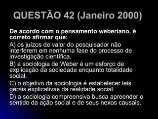 QUESTÃO 42 (Janeiro 2000)   De acordo com o pensamento weberiano, é correto afirmar que: A) os juízos de valor do pesquisador não interferem em nenhuma fase do processo de investigação científica. B) a sociologia de Weber é um esforço de explicação da sociedade enquanto totalidade social. C) o objetivo da sociologia é estabelecer leis gerais explicativas da realidade social. D) a sociologia compreensiva busca apreender o sentido da ação social e de seus nexos causais.  