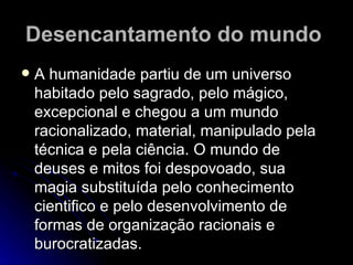 Desencantamento do mundo   A humanidade partiu de um universo habitado pelo sagrado, pelo mágico, excepcional e chegou a um mundo racionalizado, material, manipulado pela técnica e pela ciência. O mundo de deuses e mitos foi despovoado, sua magia substituída pelo conhecimento cientifico e pelo desenvolvimento de formas de organização racionais e burocratizadas. 
