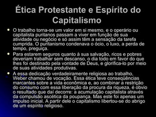Ética Protestante e Espírito do Capitalismo   O trabalho torna-se um valor em si mesmo, e o operário ou capitalista puritanos passam a viver em função de sua atividade ou negócio e só assim têm a sensação da tarefa cumprida. O puritanismo condenava o ócio, o luxo, a perda de tempo, preguiça. Para estarem seguros quanto à sua salvação, ricos e pobres deveriam trabalhar sem descanso, o dia todo em favor do que lhes foi destinado pela vontade de Deus, e glorifica-lo por meio de suas atividades produtivas. A essa dedicação verdadeiramente religiosa ao trabalho, Weber chamou de vocação. Essa ética teve conseqüências marcantes sobre a vida econômica e, ao combinar a restrição do consumo com essa liberação da procura da riqueza, é obvio o resultado que daí decorre: a acumulação capitalista através da compulsão ascética da poupança. Mas este foi apenas um impulso inicial. A partir dele o capitalismo libertou-se do abrigo de um espírito religioso.  