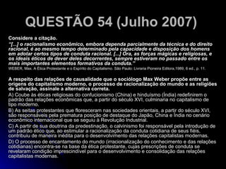 QUESTÃO 54 (Julho 2007)   Considere a citação. “ [...] o racionalismo econômico, embora dependa parcialmente da técnica e do direito racional, é ao mesmo tempo determinado pela capacidade e disposição dos homens em adotar certos tipos de conduta racional. [...] Ora, as forças mágicas e religiosas, e os ideais éticos de dever deles decorrentes, sempre estiveram no passado entre os mais importantes elementos formativos da conduta.”  WEBER, Max. A Ética Protestante e o Espírito do Capitalismo. São Paulo: Livraria Pioneira Editora,1989, 6 ed., p. 11. A respeito das relações de causalidade que o sociólogo Max Weber propõe entre as origens do capitalismo moderno, o processo de racionalização do mundo e as religiões de salvação, assinale a alternativa correta. A) Coube às éticas religiosas do confucionismo (China) e hinduísmo (Índia) redefinirem o padrão das relações econômicas que, a partir do século XVI, culminaria no capitalismo de tipo moderno. B) As seitas protestantes que floresceram nas sociedades orientais, a partir do século XVI, são responsáveis pela prematura posição de destaque do Japão, China e Índia no cenário econômico internacional que se seguiu à Revolução Industrial. C) A partir de sua doutrina da predestinação, o calvinismo foi responsável pela introdução de um padrão ético que, ao estimular a racionalização da conduta cotidiana de seus fiéis, contribuiu de maneira inédita para o desenvolvimento das relações capitalistas modernas. D) O processo de encantamento do mundo (irracionalização do conhecimento e das relações cotidianas) encontra-se na base da ética protestante, cujas prescrições de conduta se revelaram condição imprescindível para o desenvolvimento e consolidação das relações capitalistas modernas.  